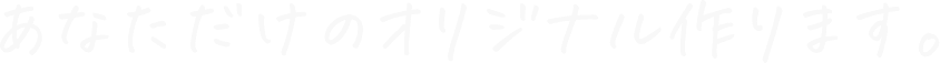 あなただけのオリジナル作ります。