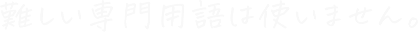 難しい専門用語は使いません。
